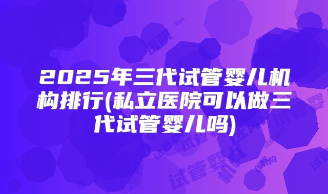 2025年三代试管婴儿机构排行(私立医院可以做三代试管婴儿吗)