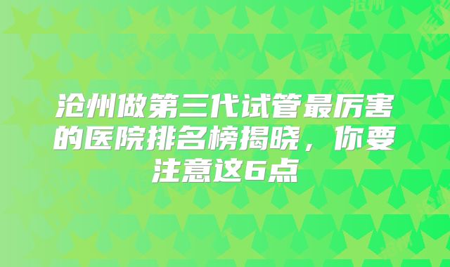 沧州做第三代试管最厉害的医院排名榜揭晓，你要注意这6点