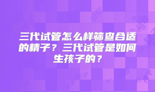 三代试管怎么样筛查合适的精子?三代试管是如何生孩子的?