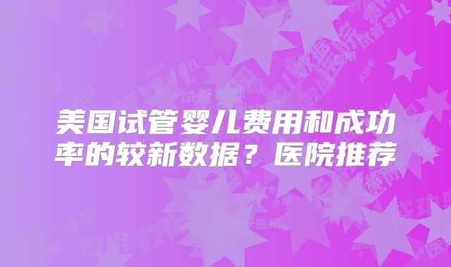 美国试管婴儿费用和成功率的较新数据？医院推荐