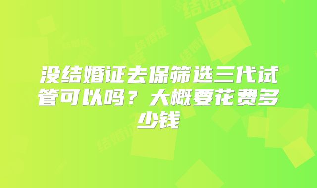 没结婚证去保筛选三代试管可以吗?大概要花费多少钱