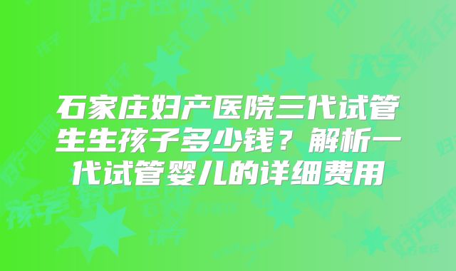 石家庄妇产医院三代试管生生孩子多少钱?解析一代试管婴儿的详细费用