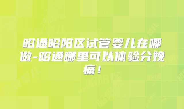 昭通昭阳区试管婴儿在哪做-昭通哪里可以体验分娩痛!