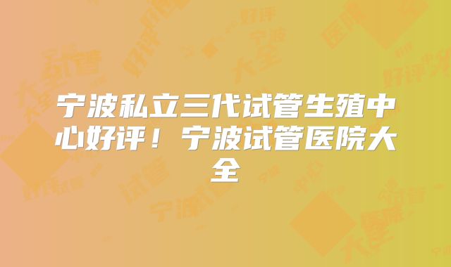 宁波私立三代试管生殖中心好评！宁波试管医院大全