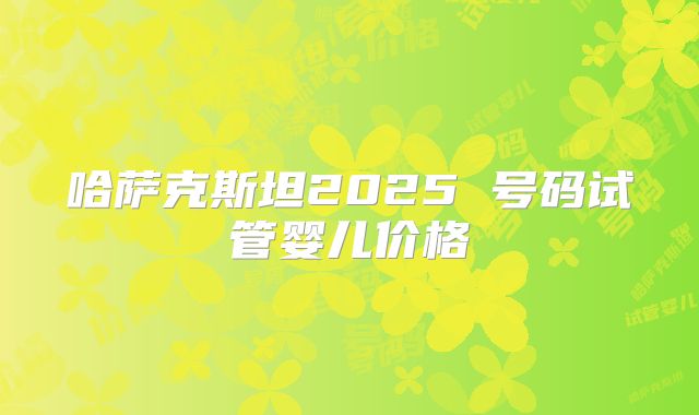 哈萨克斯坦2025 号码试管婴儿价格