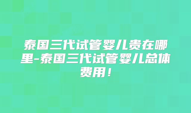 泰国三代试管婴儿贵在哪里-泰国三代试管婴儿总体费用!