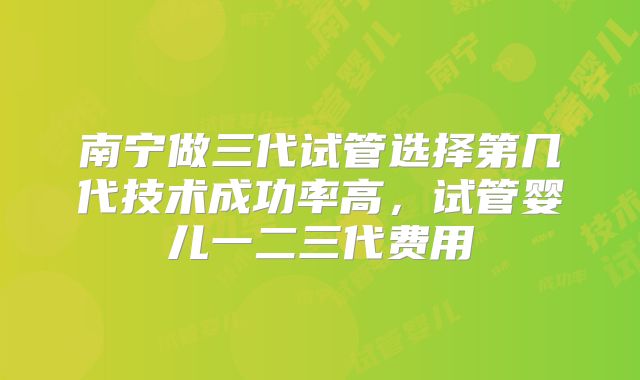 南宁做三代试管选择第几代技术成功率高,试管婴儿一二三代费用