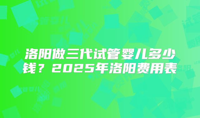 洛阳做三代试管婴儿多少钱?2025年洛阳费用表