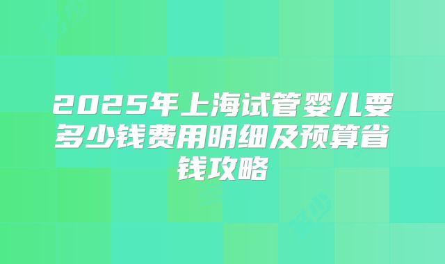2025年上海试管婴儿要多少钱费用明细及预算省钱攻略