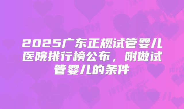 2025广东正规试管婴儿医院排行榜公布,附做试管婴儿的条件