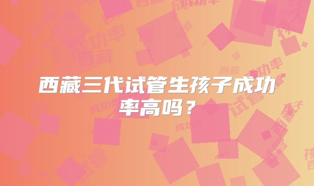 西藏三代试管生孩子成功率高吗?