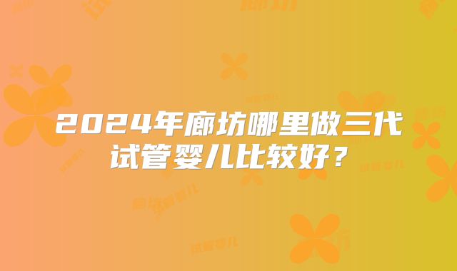 2024年廊坊哪里做三代试管婴儿比较好?