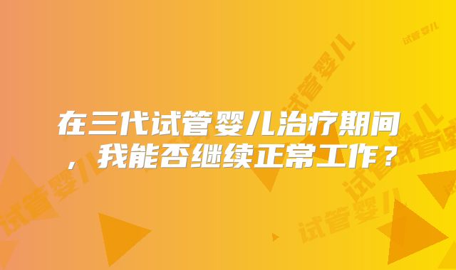 在三代试管婴儿治疗期间,我能否继续正常工作?