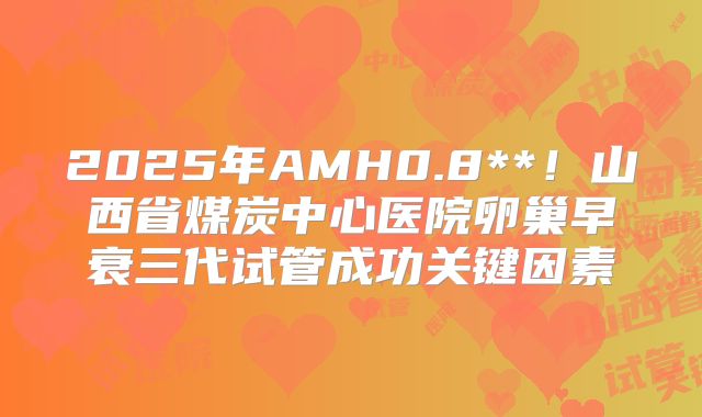 2025年AMH0.8**！山西省煤炭中心医院卵巢早衰三代试管成功关键因素