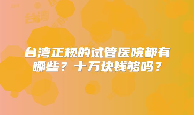 台湾正规的试管医院都有哪些?十万块钱够吗?