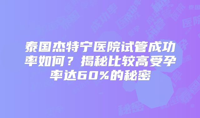 泰国杰特宁医院试管成功率如何?揭秘比较高受孕率达60%的秘密