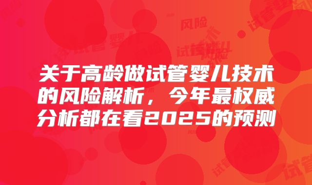 关于高龄做试管婴儿技术的风险解析，今年最权威分析都在看2025的预测