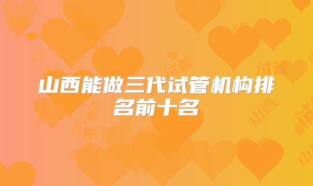 山西能做三代试管机构排名前十名