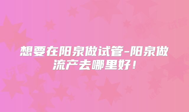 想要在阳泉做试管-阳泉做流产去哪里好!