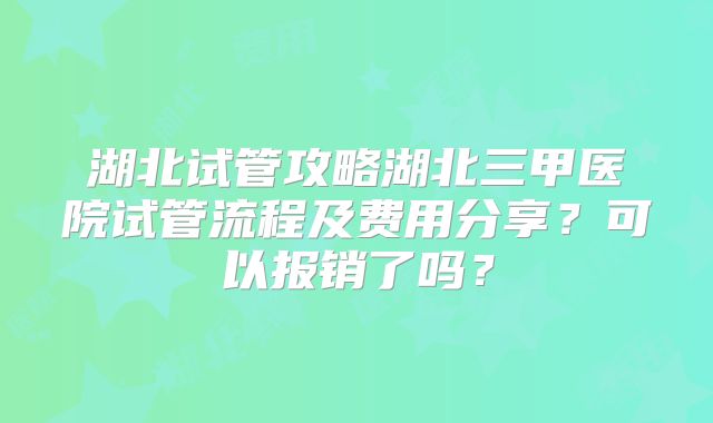 湖北试管攻略湖北三甲医院试管流程及费用分享?可以报销了吗?