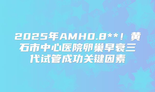 2025年AMH0.8**!黄石市中心医院卵巢早衰三代试管成功关键因素