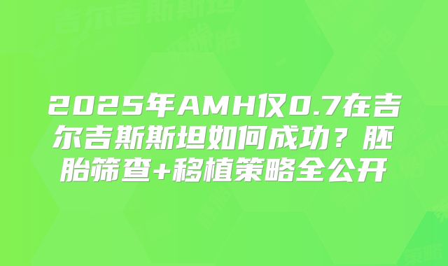 2025年AMH仅0.7在吉尔吉斯斯坦如何成功？胚胎筛查+移植策略全公开
