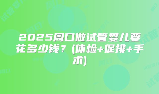 2025周口做试管婴儿要花多少钱?(体检+促排+手术)