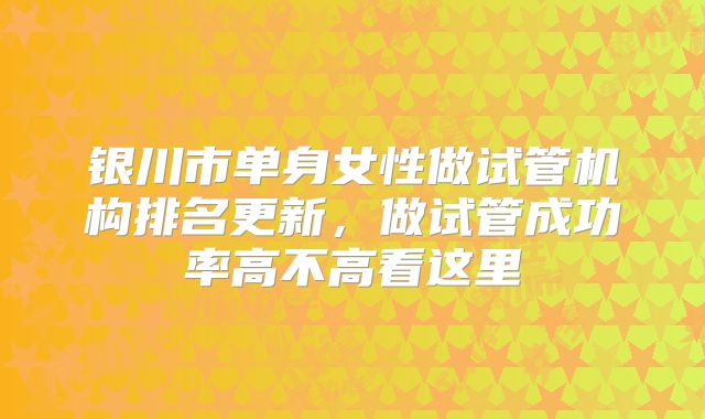 银川市单身女性做试管机构排名更新,做试管成功率高不高看这里