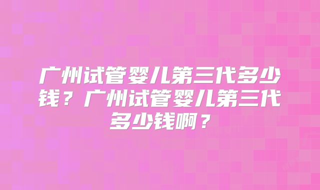 广州试管婴儿第三代多少钱?广州试管婴儿第三代多少钱啊?