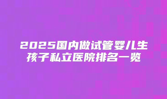 2025国内做试管婴儿生孩子私立医院排名一览