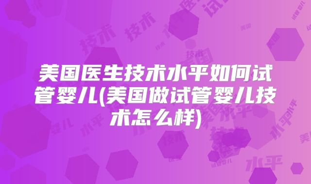 美国医生技术水平如何试管婴儿(美国做试管婴儿技术怎么样)