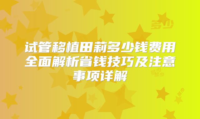 试管移植田莉多少钱费用全面解析省钱技巧及注意事项详解