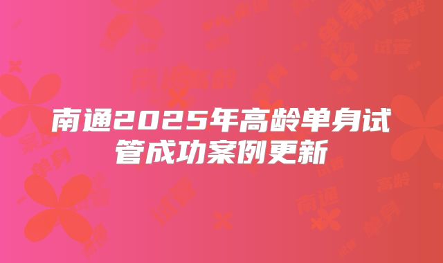 南通2025年高龄单身试管成功案例更新