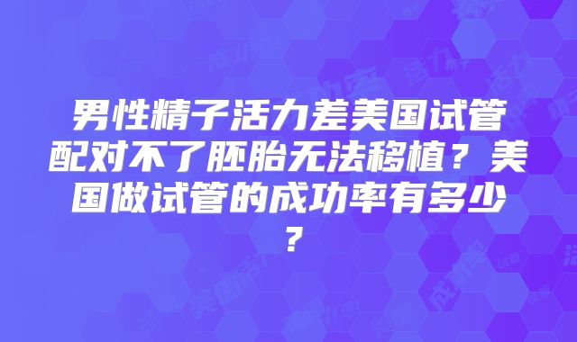 男性精子活力差美国试管配对不了胚胎无法移植?美国做试管的成功率有多少?