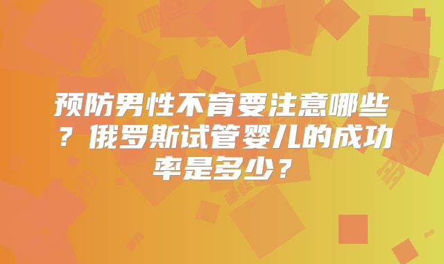 预防男性不育要注意哪些？俄罗斯试管婴儿的成功率是多少？