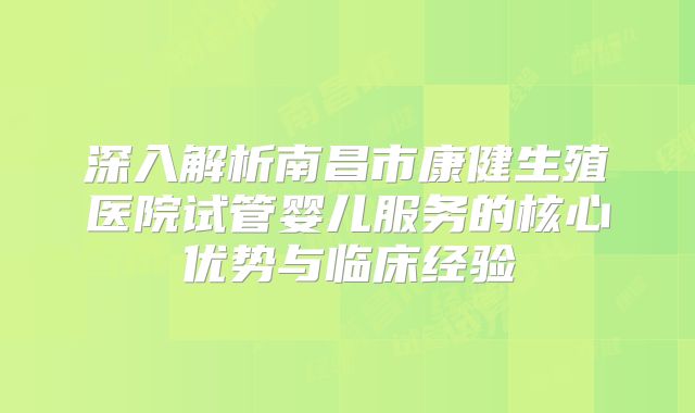 深入解析南昌市康健生殖医院试管婴儿服务的核心优势与临床经验
