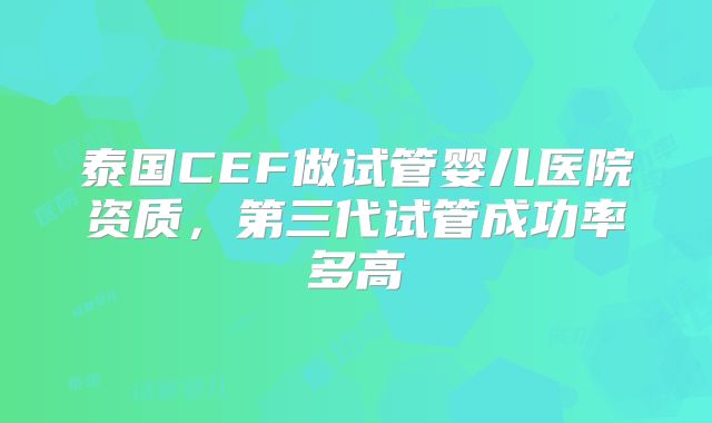 泰国CEF做试管婴儿医院资质,第三代试管成功率多高