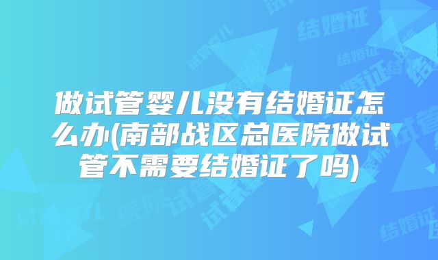 做试管婴儿没有结婚证怎么办(南部战区总医院做试管不需要结婚证了吗)