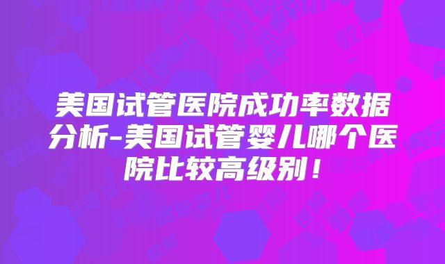 美国试管医院成功率数据分析-美国试管婴儿哪个医院比较高级别！