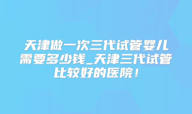 天津做一次三代试管婴儿需要多少钱_天津三代试管比较好的医院!