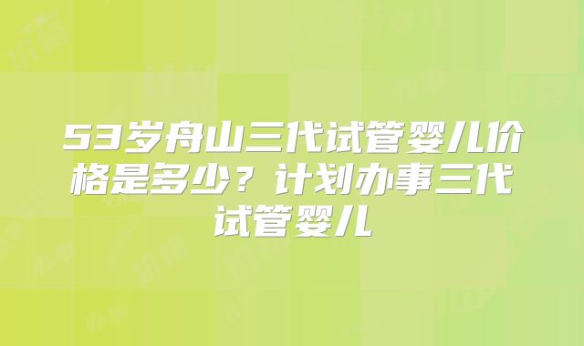53岁舟山三代试管婴儿价格是多少?计划办事三代试管婴儿