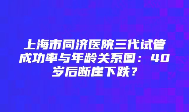 上海市同济医院三代试管成功率与年龄关系图:40岁后断崖下跌?