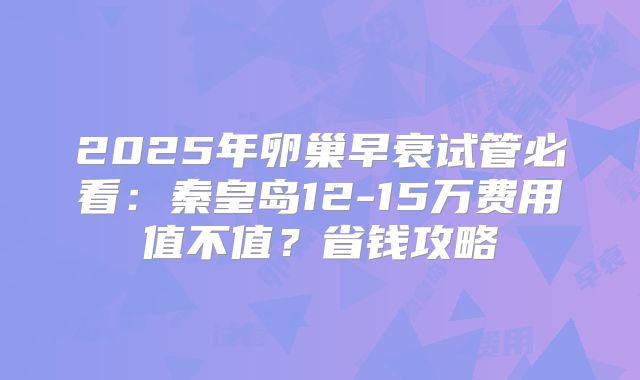 2025年卵巢早衰试管必看:秦皇岛12-15万费用值不值?省钱攻略