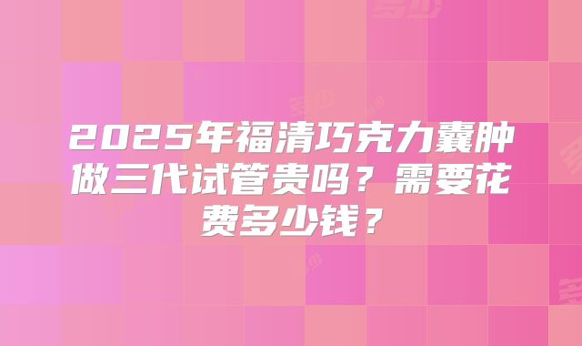 2025年福清巧克力囊肿做三代试管贵吗?需要花费多少钱?