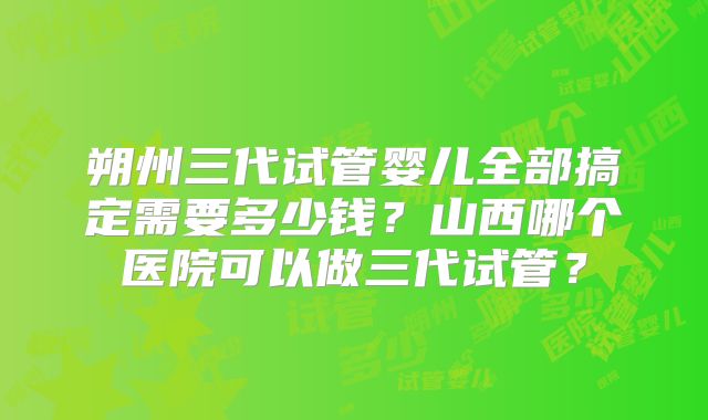 朔州三代试管婴儿全部搞定需要多少钱?山西哪个医院可以做三代试管?