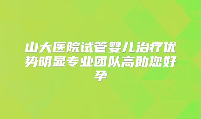 山大医院试管婴儿治疗优势明显专业团队高助您好孕