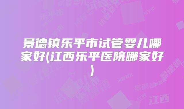 景德镇乐平市试管婴儿哪家好(江西乐平医院哪家好)