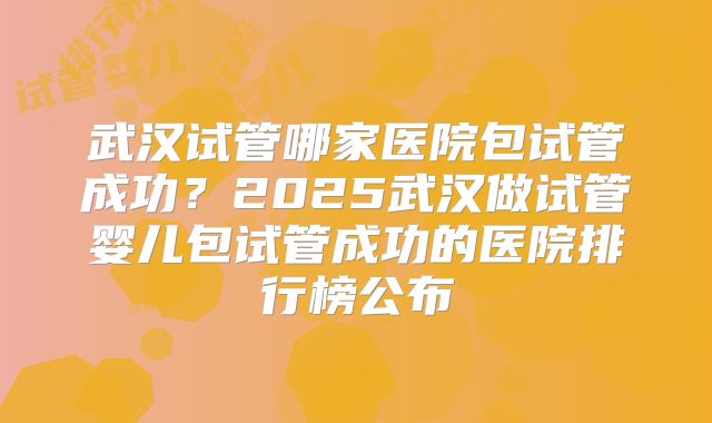 武汉试管哪家医院包试管成功?2025武汉做试管婴儿包试管成功的医院排行榜公布