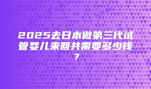 2025去日本做第三代试管婴儿来回共需要多少钱?