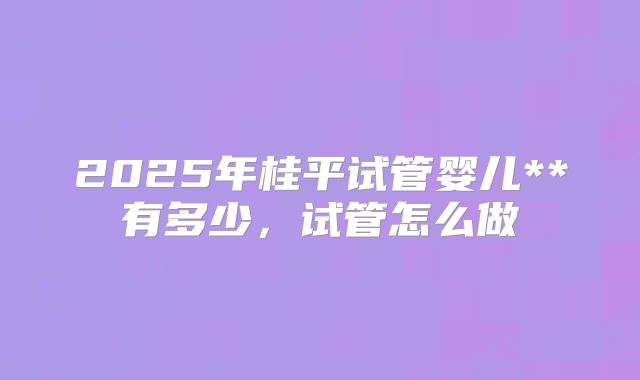 2025年桂平试管婴儿**有多少,试管怎么做